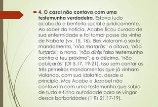  4. O casal não contava com uma
testemunha verdadeira. Estava tudo
acabado e benfeito social e juridicamente.
Ao saber da notícia, Acabe ficou curado de
sua enfermidade e foi tomar posse da vinha
de Nabote (vv. 15, 16). Eles violaram o sexto
mandamento, "não matarás"; o oitavo, "não
furtarás"; o nono, "não dirás falso testemunho
contra o teu próximo"; e o décimo, "não
cobiçarás" (Dt 5.17, 19-21). Isso sem contar os
três primeiros mandamentos que já vinham
violando, com sua idolatria, desde o
princípio. Mas Acabe e Jezabel não
contavam com uma testemunha que sabia
de tudo e tinha autoridade para se vingar
dessas barbaridades (1 Rs 21.17-19).
 
