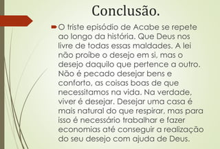 Conclusão.
O triste episódio de Acabe se repete
ao longo da história. Que Deus nos
livre de todas essas maldades. A lei
não proíbe o desejo em si, mas o
desejo daquilo que pertence a outro.
Não é pecado desejar bens e
conforto, as coisas boas de que
necessitamos na vida. Na verdade,
viver é desejar. Desejar uma casa é
mais natural do que respirar, mas para
isso é necessário trabalhar e fazer
economias até conseguir a realização
do seu desejo com ajuda de Deus.
 