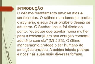 INTRODUÇÃO
O décimo mandamento envolve atos e
sentimentos. O sétimo mandamento proíbe
o adultério, e aqui Deus proíbe o desejo de
adulterar. O Senhor Jesus foi direto ao
ponto: "qualquer que atentar numa mulher
para a cobiçar já em seu coração cometeu
adultério com ela" (Mt 5.28). O último
mandamento protege o ser humano de
ambições erradas. A cobiça infecta pobres
e ricos nas suas mais diversas formas.
 