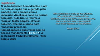 Significado.
O verbo hebraico hamad indica o ato
de desejar aquilo que é gerado pela
emoção, que começa com a
impressão visual pela coisa ou pessoa
desejada. Tudo isso se resume a
"desejar, tentar adquirir, almejar,
cobiçar". O termo é usado para
"encontrar prazer em.
Hamad aparece duas vezes aqui no
décimo mandamento (Êx 20.17). A
Septuaginta traduz literalmente, "fixar
desejo sobre
 