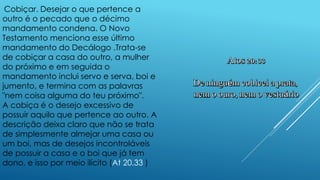 Cobiçar. Desejar o que pertence a
outro é o pecado que o décimo
mandamento condena. O Novo
Testamento menciona esse último
mandamento do Decálogo .Trata-se
de cobiçar a casa do outro, a mulher
do próximo e em seguida o
mandamento inclui servo e serva, boi e
jumento, e termina com as palavras
"nem coisa alguma do teu próximo".
A cobiça é o desejo excessivo de
possuir aquilo que pertence ao outro. A
descrição deixa claro que não se trata
de simplesmente almejar uma casa ou
um boi, mas de desejos incontroláveis
de possuir a casa e o boi que já tem
dono, e isso por meio ilícito (At 20.33 )
 