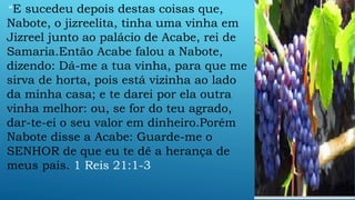 “E sucedeu depois destas coisas que,
Nabote, o jizreelita, tinha uma vinha em
Jizreel junto ao palácio de Acabe, rei de
Samaria.Então Acabe falou a Nabote,
dizendo: Dá-me a tua vinha, para que me
sirva de horta, pois está vizinha ao lado
da minha casa; e te darei por ela outra
vinha melhor: ou, se for do teu agrado,
dar-te-ei o seu valor em dinheiro.Porém
Nabote disse a Acabe: Guarde-me o
SENHOR de que eu te dê a herança de
meus pais. 1 Reis 21:1-3
 