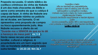 Proposta recusada. O relato bíblico do
confisco criminoso da vinha de Nabote
é um dos mais chocantes da Bíblia e
serve como amostra do que a cobiça é
capaz de fazer. A vinha de Nabote era
uma propriedade vizinha ao palácio
do rei Acabe, em Samaria. O rei
apresentou uma proposta de compra
ou troca aparentemente justa. Mas
Nabote recusou a oferta do rei:
"Guarde-me o SENHOR de que eu te dê
a herança de meus pais" (vv. 1-3).
Havia nessa recusa uma questão
familiar, cultural e religiosa. A
propriedade era um bem sagrado que
não se transferia definitivamente para
outra família Lv 25.23-25; Nm 36.7
 