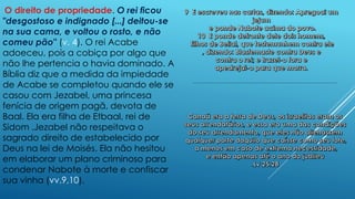 O direito de propriedade. O rei ficou
"desgostoso e indignado [...] deitou-se
na sua cama, e voltou o rosto, e não
comeu pão" (v. 4). O rei Acabe
adoeceu, pois a cobiça por algo que
não lhe pertencia o havia dominado. A
Bíblia diz que a medida da impiedade
de Acabe se completou quando ele se
casou com Jezabel, uma princesa
fenícia de origem pagã, devota de
Baal. Ela era filha de Etbaal, rei de
Sidom .Jezabel não respeitava o
sagrado direito de estabelecido por
Deus na lei de Moisés. Ela não hesitou
em elaborar um plano criminoso para
condenar Nabote à morte e confiscar
sua vinha (vv.9,10).
 