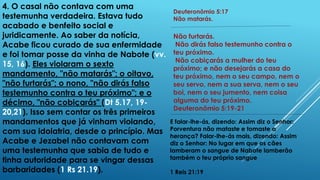 4. O casal não contava com uma
testemunha verdadeira. Estava tudo
acabado e benfeito social e
juridicamente. Ao saber da notícia,
Acabe ficou curado de sua enfermidade
e foi tomar posse da vinha de Nabote (vv.
15, 16). Eles violaram o sexto
mandamento, "não matarás"; o oitavo,
"não furtarás"; o nono, "não dirás falso
testemunho contra o teu próximo"; e o
décimo, "não cobiçarás" (Dt 5.17, 19-
20,21). Isso sem contar os três primeiros
mandamentos que já vinham violando,
com sua idolatria, desde o princípio. Mas
Acabe e Jezabel não contavam com
uma testemunha que sabia de tudo e
tinha autoridade para se vingar dessas
barbaridades (1 Rs 21.19).
Deuteronômio 5:17
Não matarás.
Não furtarás.
Não dirás falso testemunho contra o
teu próximo.
Não cobiçarás a mulher do teu
próximo; e não desejarás a casa do
teu próximo, nem o seu campo, nem o
seu servo, nem a sua serva, nem o seu
boi, nem o seu jumento, nem coisa
alguma do teu próximo.
Deuteronômio 5:19-21
E falar-lhe-ás, dizendo: Assim diz o Senhor:
Porventura não mataste e tomaste a
herança? Falar-lhe-ás mais, dizendo: Assim
diz o Senhor: No lugar em que os cães
lamberam o sangue de Nabote lamberão
também o teu próprio sangue
1 Reis 21:19
 
