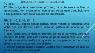 Êx 20.17
17 Não cobiçarás a casa do teu próximo; não cobiçarás a mulher do
teu próximo, nem o seu servo, nem a sua serva, nem o seu boi, nem
o seu jumento, nem coisa alguma do teu próximo.
1Rs 21.1-5, 9, 10, 15, 16
1 E sucedeu, depois destas coisas, tendo Nabote, o jezreelita, uma
vinha que em Jezreel estava junto ao palácio de Acabe, rei de
Samaria,
2 que Acabe falou a Nabote, dizendo: Dá-me a tua vinha, para que
me sirva de horta, pois está vizinha, ao pé da minha casa; e te darei
por ela outra vinha melhor do que ela; ou, se parece bem aos teus
olhos, dar-te-ei a sua valia em dinheiro.
3 Porém Nabote disse a Acabe: Guarde-me o SENHOR de que eu
te dê a herança de meus pais.
 