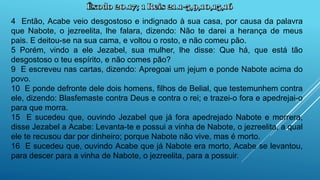 4 Então, Acabe veio desgostoso e indignado à sua casa, por causa da palavra
que Nabote, o jezreelita, lhe falara, dizendo: Não te darei a herança de meus
pais. E deitou-se na sua cama, e voltou o rosto, e não comeu pão.
5 Porém, vindo a ele Jezabel, sua mulher, lhe disse: Que há, que está tão
desgostoso o teu espírito, e não comes pão?
9 E escreveu nas cartas, dizendo: Apregoai um jejum e ponde Nabote acima do
povo.
10 E ponde defronte dele dois homens, filhos de Belial, que testemunhem contra
ele, dizendo: Blasfemaste contra Deus e contra o rei; e trazei-o fora e apedrejai-o
para que morra.
15 E sucedeu que, ouvindo Jezabel que já fora apedrejado Nabote e morrera,
disse Jezabel a Acabe: Levanta-te e possui a vinha de Nabote, o jezreelita, a qual
ele te recusou dar por dinheiro; porque Nabote não vive, mas é morto.
16 E sucedeu que, ouvindo Acabe que já Nabote era morto, Acabe se levantou,
para descer para a vinha de Nabote, o jezreelita, para a possuir.
 