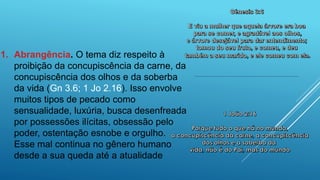 1. Abrangência. O tema diz respeito à
proibição da concupiscência da carne, da
concupiscência dos olhos e da soberba
da vida (Gn 3.6; 1 Jo 2.16). Isso envolve
muitos tipos de pecado como
sensualidade, luxúria, busca desenfreada
por possessões ilícitas, obsessão pelo
poder, ostentação esnobe e orgulho.
Esse mal continua no gênero humano
desde a sua queda até a atualidade
 