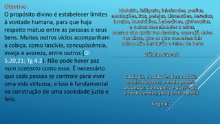 Objetivo.
O propósito divino é estabelecer limites
à vontade humana, para que haja
respeito mútuo entre as pessoas e seus
bens. Muitos outros vícios acompanham
a cobiça, como lascívia, concupiscência,
inveja e avareza, entre outros (Gl
5.20,21; Tg 4.2). Não pode haver paz
num contexto como esse. É necessário
que cada pessoa se controle para viver
uma vida virtuosa, e isso é fundamental
na construção de uma sociedade justa e
feliz.
 