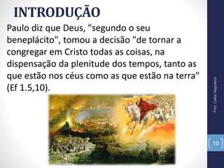 INTRODUÇÃO
Paulo diz que Deus, "segundo o seu
beneplácito", tomou a decisão "de tornar a
congregar em Cristo todas as coisas, na
dispensação da plenitude dos tempos, tanto as
que estão nos céus como as que estão na terra"
(Ef 1.5,10).
Prof.CelsoNapoleon
10
 