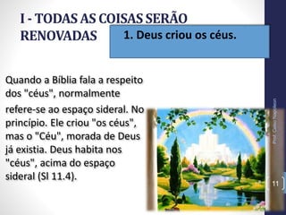 • 1. Deus criou os céus.
I - TODAS AS COISAS SERÃO
RENOVADAS
11
Quando a Bíblia fala a respeito
dos "céus", normalmente
refere-se ao espaço sideral. No
princípio. Ele criou "os céus",
mas o "Céu", morada de Deus
já existia. Deus habita nos
"céus", acima do espaço
sideral (Sl 11.4).
Prof.CelsoNapoleon
 