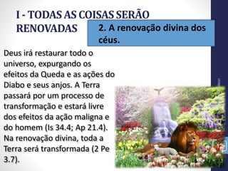 • 2. A renovação divina dos
céus.
I - TODAS AS COISAS SERÃO
RENOVADAS
12
Deus irá restaurar todo o
universo, expurgando os
efeitos da Queda e as ações do
Diabo e seus anjos. A Terra
passará por um processo de
transformação e estará livre
dos efeitos da ação maligna e
do homem (Is 34.4; Ap 21.4).
Na renovação divina, toda a
Terra será transformada (2 Pe
3.7).
Prof.CelsoNapoleon
 