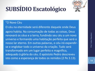 SUBSÍDIO Escatológico
"O Novo Céu
O céu na eternidade será diferente daquele onde Deus
agora habita. Na consumação de todas as coisas, Deus
renovará os céus e a terra, fundindo seu céu a um novo
universo e formando uma habitação perfeita que será o
nosso lar eterno. Em outras palavras, o céu irá expandir-
se e englobar todo o universo da criação. Tudo será
transformado em um lugar perfeito e magnífico,
adequado à glória do céu. 0 apóstolo Pedro descreveu
isto como a esperança de todos os remidos (2 Pe 3.13).
Prof.CelsoNapoleon
14
 