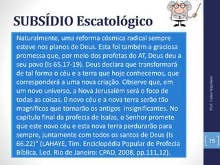 SUBSÍDIO Escatológico
Naturalmente, uma reforma cósmica radical sempre
esteve nos planos de Deus. Esta foi também a graciosa
promessa que, por meio dos profetas do AT, Deus deu a
seu povo (Is 65.17-19). Deus declara que transformará
de tal forma o céu e a terra que hoje conhecemos, que
corresponderá a uma nova criação. Observe que, em
um novo universo, a Nova Jerusalém será o foco de
todas as coisas. 0 novo céu e a nova terra serão tão
magníficos que tornarão os antigos insignificantes. No
capítulo final da profecia de Isaías, o Senhor promete
que este novo céu e esta nova terra perdurarão para
sempre, juntamente com todos os santos de Deus (Is
66.22)“ (LAHAYE, Tim. Enciclopédia Popular de Profecia
Bíblica, l.ed. Rio de Janeiro: CPAD, 2008, pp.111,12).
Prof.CelsoNapoleon
15
 
