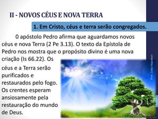 II - NOVOSCÉUSE NOVATERRA
Prof.CelsoNapoleon
16
1. Em Cristo, céus e terra serão congregados.
0 apóstolo Pedro afirma que aguardamos novos
céus e nova Terra (2 Pe 3.13). O texto da Epístola de
Pedro nos mostra que o propósito divino é uma nova
criação (Is 66.22). Os
céus e a Terra serão
purificados e
restaurados pelo fogo.
Os crentes esperam
ansiosamente pela
restauração do mundo
de Deus.
 
