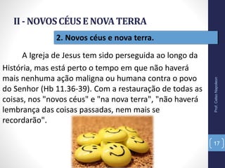 II - NOVOSCÉUSE NOVATERRA
Prof.CelsoNapoleon
17
2. Novos céus e nova terra.
A Igreja de Jesus tem sido perseguida ao longo da
História, mas está perto o tempo em que não haverá
mais nenhuma ação maligna ou humana contra o povo
do Senhor (Hb 11.36-39). Com a restauração de todas as
coisas, nos "novos céus" e "na nova terra", "não haverá
lembrança das coisas passadas, nem mais se
recordarão".
 