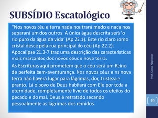 SUBSÍDIO Escatológico
“Nos novos céu e terra nada nos trará medo e nada nos
separará um dos outros. A única água descrita será 'o
rio puro da água da vida’ (Ap 22.1). Este rio claro como
cristal desce pela rua principal do céu (Ap 22.2).
Apocalipse 21.3-7 traz uma descrição das características
mais marcantes dos novos céus e nova terra.
As Escrituras aqui prometem que o céu será um Reino
de perfeita bem-aventurança. Nos novos céus e na nova
terra não haverá lugar para lágrimas, dor, tristeza e
pranto. Lá o povo de Deus habitará com Ele por toda a
eternidade, completamente livre de todos os efeitos do
pecado e do mal. Deus é retratado secando
pessoalmente as lágrimas dos remidos.
Prof.CelsoNapoleon
19
 