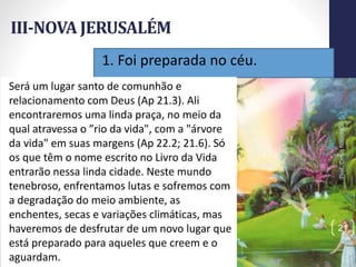 1. Foi preparada no céu.
III-NOVA JERUSALÉM
Prof.CelsoNapoleon
21
Será um lugar santo de comunhão e
relacionamento com Deus (Ap 21.3). Ali
encontraremos uma linda praça, no meio da
qual atravessa o ”rio da vida", com a "árvore
da vida" em suas margens (Ap 22.2; 21.6). Só
os que têm o nome escrito no Livro da Vida
entrarão nessa linda cidade. Neste mundo
tenebroso, enfrentamos lutas e sofremos com
a degradação do meio ambiente, as
enchentes, secas e variações climáticas, mas
haveremos de desfrutar de um novo lugar que
está preparado para aqueles que creem e o
aguardam.
 