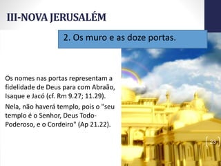 III-NOVA JERUSALÉM
Prof.CelsoNapoleon
23
Os nomes nas portas representam a
fidelidade de Deus para com Abraão,
Isaque e Jacó (cf. Rm 9.27; 11.29).
Nela, não haverá templo, pois o "seu
templo é o Senhor, Deus Todo-
Poderoso, e o Cordeiro" (Ap 21.22).
2. Os muro e as doze portas.
 