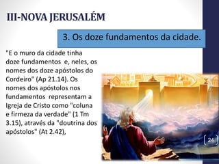 3. Os doze fundamentos da cidade.
III-NOVA JERUSALÉM
Prof.CelsoNapoleon
24
"E o muro da cidade tinha
doze fundamentos e, neles, os
nomes dos doze apóstolos do
Cordeiro" (Ap 21.14). Os
nomes dos apóstolos nos
fundamentos representam a
Igreja de Cristo como "coluna
e firmeza da verdade" (1 Tm
3.15), através da "doutrina dos
apóstolos" (At 2.42),
 