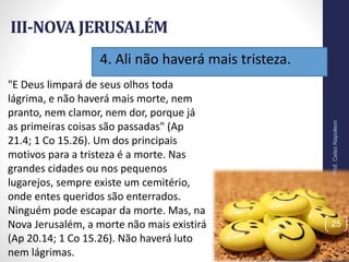 4. Ali não haverá mais tristeza.
III-NOVA JERUSALÉM
Prof.CelsoNapoleon
25
"E Deus limpará de seus olhos toda
lágrima, e não haverá mais morte, nem
pranto, nem clamor, nem dor, porque já
as primeiras coisas são passadas" (Ap
21.4; 1 Co 15.26). Um dos principais
motivos para a tristeza é a morte. Nas
grandes cidades ou nos pequenos
lugarejos, sempre existe um cemitério,
onde entes queridos são enterrados.
Ninguém pode escapar da morte. Mas, na
Nova Jerusalém, a morte não mais existirá
(Ap 20.14; 1 Co 15.26). Não haverá luto
nem lágrimas.
 