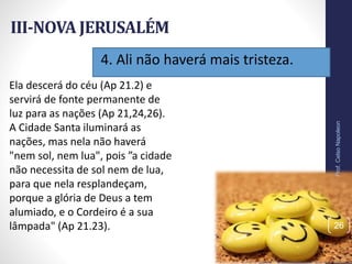 4. Ali não haverá mais tristeza.
III-NOVA JERUSALÉM
Prof.CelsoNapoleon
26
Ela descerá do céu (Ap 21.2) e
servirá de fonte permanente de
luz para as nações (Ap 21,24,26).
A Cidade Santa iluminará as
nações, mas nela não haverá
"nem sol, nem lua", pois ”a cidade
não necessita de sol nem de lua,
para que nela resplandeçam,
porque a glória de Deus a tem
alumiado, e o Cordeiro é a sua
lâmpada" (Ap 21.23).
 