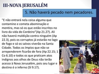 5. Não haverá pecado nem pecadores.
III-NOVA JERUSALÉM
Prof.CelsoNapoleon
27
"E não entrará nela coisa alguma que
contamine e cometa abominação e
mentira, mas só os que estão inscritos no
livro da vida do Cordeiro“(Ap 21.27). Ali
não haverá maldição contra ninguém (Ap
22.3), pois os corruptos já estarão no lago
de fogo e só os salvos viverão na Santa
Cidade. Todos os ímpios que não se
arrependerem ficarão de fora (Ap 22.15; 1
Co 6.10) e todos os que praticam atos
indignos aos olhos de Deus não terão
acesso à Nova Jerusalém, pois seu lugar e
destino é o inferno (Sl 9.17).
 