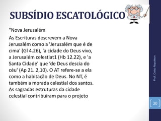 SUBSÍDIO ESCATOLÓGICO
Prof.CelsoNapoleon
30
"Nova Jerusalém
As Escrituras descrevem a Nova
Jerusalém como a 'Jerusalém que é de
cima' (Gl 4.26), 'a cidade do Deus vivo,
a Jerusalém celestiat1 (Hb 12.22), e 'a
Santa Cidade' que ‘de Deus descia do
céu' (Ap 21. 2,10). O AT refere-se a ela
como a habitação de Deus. No NT, é
também a morada celestial dos santos.
As sagradas estruturas da cidade
celestial contribuíram para o projeto
 