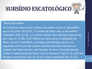 SUBSÍDIO ESCATOLÓGICO
Prof.CelsoNapoleon
31
"Nova Jerusalém
As Escrituras descrevem a Nova Jerusalém como a 'Jerusalém
que é de cima' (Gl 4.26), 'a cidade do Deus vivo, a Jerusalém
celestiat1 (Hb 12.22), e 'a Santa Cidade' que ‘de Deus descia do
céu' (Ap 21. 2,10). O AT refere-se a ela como a habitação de
Deus. No NT, é também a morada celestial dos santos. As
sagradas estruturas da cidade celestial contribuíram para o
projeto do Tabernáculo e do Templo na terra. Ouando descer
como o 'tabernáculo de Deus com os homens' (Ap 21.3), será um
Templo tanto físico (Ap 21.12-21) como espiritual (Ap 21.22).
 
