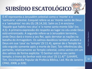 SUBSÍDIO ESCATOLÓGICO
Prof.CelsoNapoleon
32
0 AT representa a Jerusalém celestial como o 'monte' e o
'santuário‘ celestial. Ezequiel refere-se ao 'monte santo de Deus’
e a 'santuários' no céu (Ez 28.14,16). Salm os 2 m enciona
'Aquele que habita nos céus' e 'o nome santo monte Sião' (vv.
4,5). A primeira expressão diz respeito ao lugar no céu onde Deus
está entronizado. A segunda refere-se à Jerusalém terrestre,
onde Deus dará o trono a seu Rei, após derrotar as nações na
batalha do Armagedom. Os salmos davídicos também aludem a
Deus em sua 'casa' ou 'templo' (Sl 11.4), apesar de o Templo ter
sido erguido somente após a morte de Davi. Tais referências são,
portanto, relativamente ao Templo celestial, como vemos em um
dos salmos de forma explícita: 'O Senhor está no seu santo
templo; o trono do Senhor está nos céus' (Sl 11.4)"‘ (LAHAYE,
Tim. Enciclopédia Popular de Profecia Bíblica, l.ed. Rio de Janeiro:
CPAD, 2008, p.328).
 