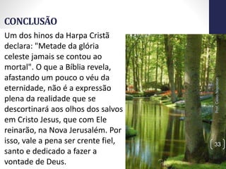 CONCLUSÃO
Prof.CelsoNapoleon
33
Um dos hinos da Harpa Cristã
declara: "Metade da glória
celeste jamais se contou ao
mortal". O que a Bíblia revela,
afastando um pouco o véu da
eternidade, não é a expressão
plena da realidade que se
descortinará aos olhos dos salvos
em Cristo Jesus, que com Ele
reinarão, na Nova Jerusalém. Por
isso, vale a pena ser crente fiel,
santo e dedicado a fazer a
vontade de Deus.
 
