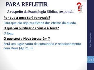 PARA REFLETIR
Prof.CelsoNapoleon
34
Por que a terra será renovada?
Para que ela seja purificada dos efeitos da queda.
O que vai purificar os céus e a Terra?
O fogo.
O que será a Nova Jerusalém ?
Será um lugar santo de comunhão e relacionamento
com Deus (Ap 21.3).
ArespeitodaEscatologiaBíblica,responda:
 