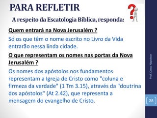 PARA REFLETIR
Prof.CelsoNapoleon
35
Quem entrará na Nova Jerusalém ?
Só os que têm o nome escrito no Livro da Vida
entrarão nessa linda cidade.
O que representam os nomes nas portas da Nova
Jerusalém ?
Os nomes dos apóstolos nos fundamentos
representam a Igreja de Cristo como "coluna e
firmeza da verdade" (1 Tm 3.15), através da "doutrina
dos apóstolos" (At 2.42), que representa a
mensagem do evangelho de Cristo.
ArespeitodaEscatologiaBíblica,responda:
 