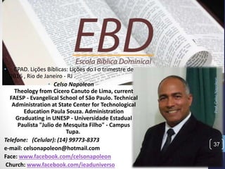 Prof.CelsoNapoleon
37
• CPAD. Lições Bíblicas: Lições do I o trimestre de
2016 , Rio de Janeiro - RJ .
• Celso Napoleon
Theology from Cicero Canuto de Lima, current
FAESP - Evangelical School of São Paulo. Technical
Administration at State Center for Technological
Education Paula Souza. Administration
Graduating in UNESP - Universidade Estadual
Paulista "Julio de Mesquita Filho" - Campus
Tupa.
Telefone: (Celular): (14) 99773-8373
e-mail: celsonapoleon@hotmail.com
Face: www.facebook.com/celsonapoleon
Church: www.facebook.com/ieaduniverso
 