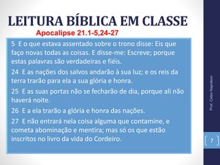 LEITURA BÍBLICA EM CLASSE
Prof.CelsoNapoleon
7
5 E o que estava assentado sobre o trono disse: Eis que
faço novas todas as coisas. E disse-me: Escreve; porque
estas palavras são verdadeiras e fiéis.
24 E as nações dos salvos andarão à sua luz; e os reis da
terra trarão para ela a sua glória e honra.
25 E as suas portas não se fecharão de dia, porque ali não
haverá noite.
26 E a ela trarão a glória e honra das nações.
27 E não entrará nela coisa alguma que contamine, e
cometa abominação e mentira; mas só os que estão
inscritos no livro da vida do Cordeiro.
Apocalipse 21.1-5,24-27
 