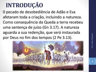 INTRODUÇÃO
0 pecado de desobediência de Adão e Eva
afetaram toda a criação, incluindo a natureza.
Como consequência da Queda a terra recebeu
uma sentença de juízo (Gn 3.17). A natureza
aguarda a sua redenção, que será instaurada
por Deus no fim dos tempos (2 Pe 3.13).
Prof.CelsoNapoleon
9
 