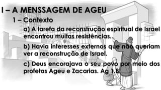 I – A MENSSAGEM DE AGEU
1 – Contexto
a) A tarefa da reconstrução espiritual de Israel
encontrou muitas resistências.
b) Havia interesses externos que não queriam
ver a reconstrução de Israel.
c) Deus encorajava o seu povo por meio dos
profetas Ageu e Zacarias. Ag 1.8
 