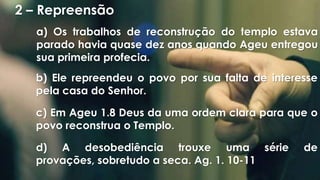 2 – Repreensão
a) Os trabalhos de reconstrução do templo estava
parado havia quase dez anos quando Ageu entregou
sua primeira profecia.
b) Ele repreendeu o povo por sua falta de interesse
pela casa do Senhor.
c) Em Ageu 1.8 Deus da uma ordem clara para que o
povo reconstrua o Templo.
d) A desobediência trouxe uma série de
provações, sobretudo a seca. Ag. 1. 10-11
 