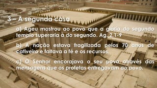 3 – A segunda casa
a) Ageu mostrou ao povo que a glória do segundo
templo superaria à do segundo. Ag. 2.1-9
b) A nação estava fragilizada pelos 70 anos de
cativeiro e faltava a fé e os recursos.
c) O Senhor encorajava o seu povo através das
mensagens que os profetas entregavam ao povo.
 