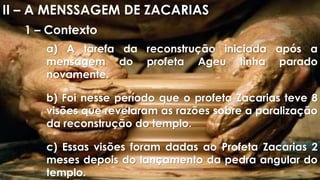 II – A MENSSAGEM DE ZACARIAS
1 – Contexto
a) A tarefa da reconstrução iniciada após a
mensagem do profeta Ageu tinha parado
novamente.
b) Foi nesse período que o profeta Zacarias teve 8
visões que revelaram as razões sobre a paralização
da reconstrução do templo.
c) Essas visões foram dadas ao Profeta Zacarias 2
meses depois do lançamento da pedra angular do
templo.
 