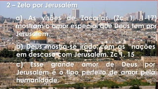 2 – Zelo por Jerusalém
a) As visões de Zacarias (Zc 1. 1-17)
mostram o amor especial que Deus tem por
Jerusalem.
b) Deus mostra-se irado com as “nações
em descaso com Jerusalem. Zc 1. 15
c) Esse grande amor de Deus por
Jerusalém é o tipo perfeito de amor pela
humanidade.
 