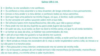 Salmo 139.1-14.
1 — Senhor, tu me sondaste e me conheces.
2 — Tu conheces o meu assentar e o meu levantar; de longe entendes o meu pensamento.
3 — Cercas o meu andar e o meu deitar; e conheces todos os meus caminhos.
4 — Sem que haja uma palavra na minha língua, eis que, ó Senhor, tudo conheces.
5 — Tu me cercaste em volta e puseste sobre mim a tua mão.
6 — Tal ciência é para mim maravilhosíssima; tão alta, que não a posso atingir.
7 — Para onde me irei do teu Espírito ou para onde fugirei da tua face?
8 — Se subir ao céu, tu aí estás; se fizer no Seol a minha cama, eis que tu ali estás também;
9 — se tomar as asas da alva, se habitar nas extremidades do mar,
10 — até ali a tua mão me guiará e a tua destra me susterá.
11 — Se disser: decerto que as trevas me encobrirão; então, a noite será luz à roda de mim.
12 — Nem ainda as trevas me escondem de ti; mas a noite resplandece como o dia; as trevas e a
luz são para ti a mesma coisa.
13 — Pois possuíste o meu interior; entreteceste-me no ventre de minha mãe.
14 — Eu te louvarei, porque de um modo terrível e tão maravilhoso fui formado; maravilhosas
são as tuas obras, e a minha alma o sabe muito bem.
 