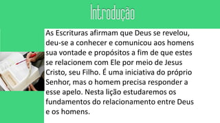 As Escrituras afirmam que Deus se revelou,
deu-se a conhecer e comunicou aos homens
sua vontade e propósitos a fim de que estes
se relacionem com Ele por meio de Jesus
Cristo, seu Filho. É uma iniciativa do próprio
Senhor, mas o homem precisa responder a
esse apelo. Nesta lição estudaremos os
fundamentos do relacionamento entre Deus
e os homens.
 