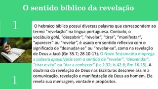 O sentido bíblico da revelação
1 O hebraico bíblico possui diversas palavras que correspondem ao
termo “revelação” na língua portuguesa. Contudo, o
vocábulo galâ, “descobrir”, “revelar”, “tirar”, “manifestar”,
“aparecer” ou “revelar”, é usado em sentido reflexivo com o
significado de “desnudar-se” ou “revelar-se”, como na revelação
de Deus a Jacó (Gn 35.7; 28.10-17). O Novo Testamento emprega
a palavra apokalypsis com o sentido de “revelar”, “desvendar”,
“tirar o véu” ou “dar a conhecer” (Lc 2.32; Is 42.6; Rm 16.25). A
doutrina da revelação de Deus nas Escrituras descreve assim a
comunicação, revelação e manifestação de Deus ao homem. Ele
revela sua mensagem, vontade e propósitos.1
 