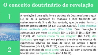 O conceito doutrinário de revelação
1
2
A revelação é uma ação livre e graciosa de Deus mediante a qual
Ele se dá a conhecer às criaturas e lhes transmite um
conhecimento de Si e de Sua vontade, que de outra forma o
homem jamais saberia (Ef 1.9; 3.3; Dn 2.28,47). É uma iniciativa
divina motivada pelo amor (1Tm 6.16). Essa revelação é
apresentada por meio da criação (Gn 1.1-25; Sl 19.1; 50.6; Rm
1.19,20), do homem criado “à sua imagem” (Gn 1.27), das
Escrituras, que registram em palavras e ensinos os eventos da
experiência salvífica do povo de Deus no Antigo e Novo
Testamentos (Hb 1.1; Mt 22.29) e que alcança seu clímax na vida,
pessoa e ensinos de Jesus Cristo (Mt 1.21-23) com a outorga do
bendito dom do Espírito Santo (Jo 14.16,17).
 