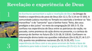 Revelação e experiência de Deus
As Escrituras apresentam a ação e revelação de Deus no âmago da
história e experiência do povo de Deus (Gn 12.1; Êx 3.14 ver Sl 105). A
comunidade judaica reunida no Templo era exortada a lembrar-se “das
maravilhas” e do “concerto” que o Senhor havia “feito, dos seus
prodígios e dos juízos” no meio da congregação (Sl 105.5-7). Ela
confiava nas experiências de Deus entre os patriarcas da nação, no
passado, como promessa da ação divina no presente, e a certeza da
presença do Senhor no futuro (Êx 3.15-18; Sl 118.6). Confiavam na
intervenção divina tanto nas questões individuais (Dn 6.26,27; At 5.17-
23), quanto nos problemas nacionais (Êx 15; Sl 23; 47). Essas
experiências de Deus com o seu povo serviram de fonte e base de
sabedoria para todo o Israel e a igreja primitiva (Sl 25.4,5; Ec 12.14).
1
3
 