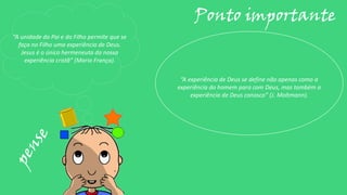 “A unidade do Pai e do Filho permite que se
faça no Filho uma experiência de Deus.
Jesus é o único hermeneuta da nossa
experiência cristã” (Mario França).
Ponto importante
“A experiência de Deus se define não apenas como a
experiência do homem para com Deus, mas também a
experiência de Deus conosco” (J. Moltmann).
 