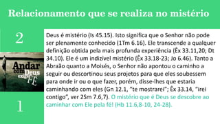 Relacionamento que se realiza no mistério
2
1
Deus é mistério (Is 45.15). Isto significa que o Senhor não pode
ser plenamente conhecido (1Tm 6.16). Ele transcende a qualquer
definição obtida pela mais profunda experiência (Êx 33.11,20; Dt
34.10). Ele é um indizível mistério (Êx 33.18-23; Jo 6.46). Tanto a
Abraão quanto a Moisés, o Senhor não apontou o caminho a
seguir ou descortinou seus projetos para que eles soubessem
para onde ir ou o que fazer, porém, disse-lhes que estaria
caminhando com eles (Gn 12.1, “te mostrarei”; Êx 33.14, “irei
contigo”, ver 2Sm 7.6,7). O mistério que é Deus se descobre ao
caminhar com Ele pela fé! (Hb 11.6,8-10, 24-28).
 