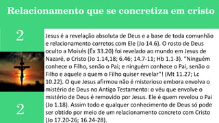 Relacionamento que se concretiza em cristo
2
2
Jesus é a revelação absoluta de Deus e a base de toda comunhão
e relacionamento corretos com Ele (Jo 14.6). O rosto de Deus
oculto a Moisés (Êx 33.20) foi revelado ao mundo em Jesus de
Nazaré, o Cristo (Jo 1.14,18; 6.46; 14.7-11; Hb 1.1-3). “Ninguém
conhece o Filho, senão o Pai; e ninguém conhece o Pai, senão o
Filho e aquele a quem o Filho quiser revelar”! (Mt 11.27; Lc
10.22). O que Jesus afirmou não é misterioso embora envolva o
mistério de Deus no Antigo Testamento: o véu que envolve o
mistério de Deus é removido por Jesus. Ele é quem revelou o Pai
(Jo 1.18). Assim todo e qualquer conhecimento de Deus só pode
ser obtido por meio de um relacionamento concreto com Cristo
(Jo 17.20-26; 16.24-28).
 