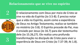 3
Relacionamento que se vive no espirito
O relacionamento com Deus por meio de Cristo se
vive na vida do Espírito (Jo 3.5-8). É preciso notar
que a vida no Espírito, assim como a experiência
de Deus no Antigo Testamento, realiza-se também
no mistério (Jo 3.8). O Espírito procede do Pai, mas
é enviado por Jesus (Jo 16.7) para dar testemunho
dele (Jo 15.26,27). Ele realiza uma profunda
transformação no discípulo de Cristo para viver a
experiência de Deus em Cristo (Jo 7.37-39; At 1.8).
2
 